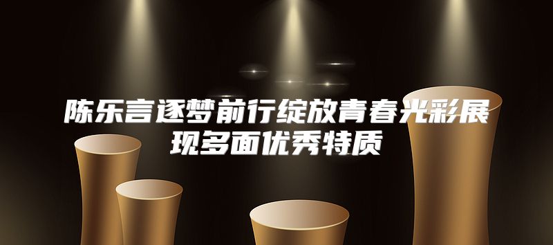 陈乐言逐梦前行绽放青春光彩展现多面优秀特质