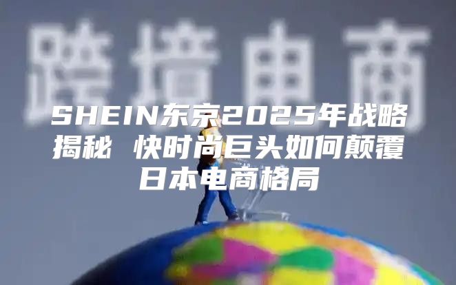 SHEIN东京2025年战略揭秘 快时尚巨头如何颠覆日本电商格局