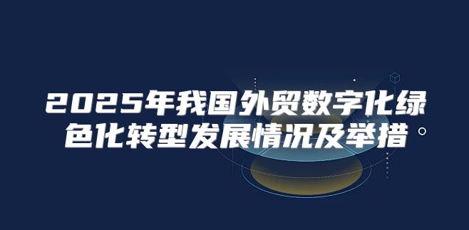 2025年我国外贸数字化绿色化转型发展情况及举措