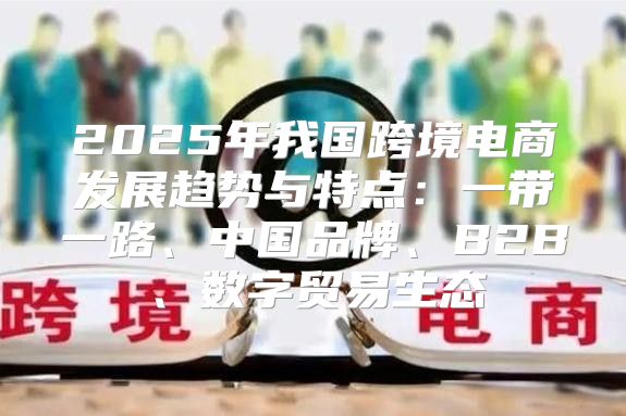 2025年我国跨境电商发展趋势与特点：一带一路、中国品牌、B2B、数字贸易生态