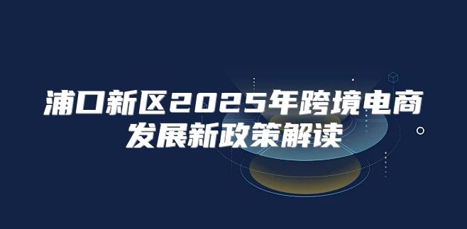浦口新区2025年跨境电商发展新政策解读