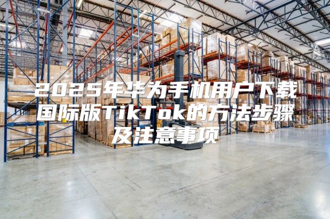 2025年华为手机用户下载国际版TikTok的方法步骤及注意事项