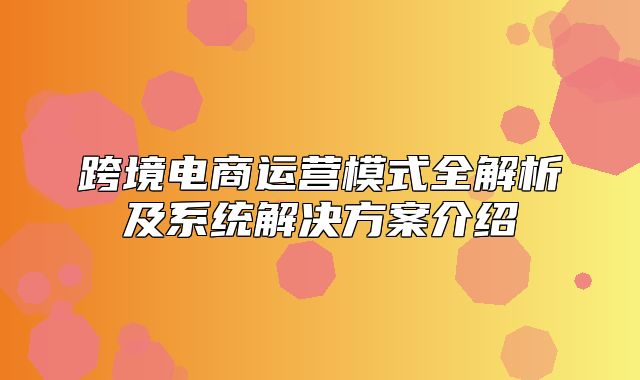 跨境电商运营模式全解析及系统解决方案介绍