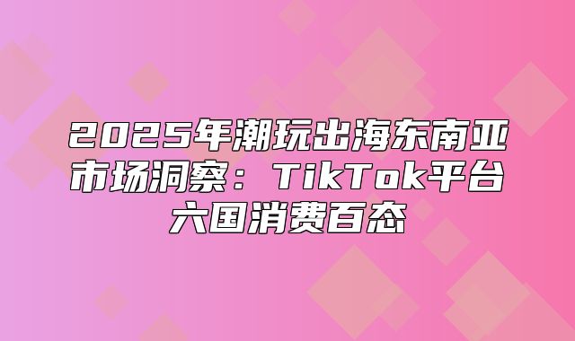2025年潮玩出海东南亚市场洞察：TikTok平台六国消费百态
