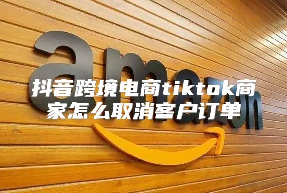 抖音跨境电商tiktok商家怎么取消客户订单