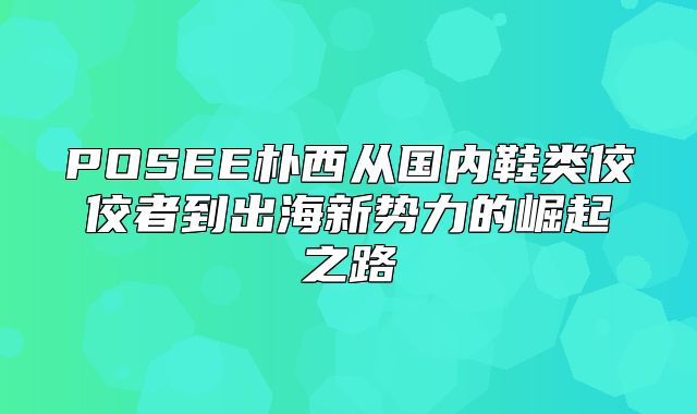 POSEE朴西从国内鞋类佼佼者到出海新势力的崛起之路
