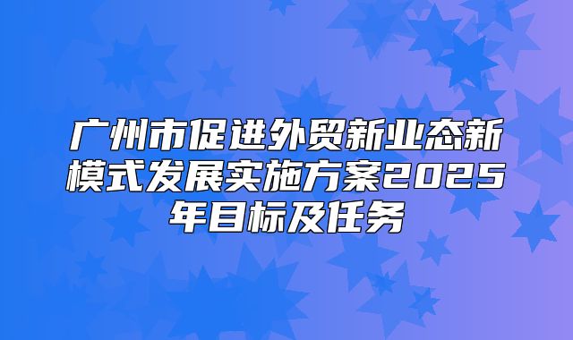 广州市促进外贸新业态新模式发展实施方案2025年目标及任务