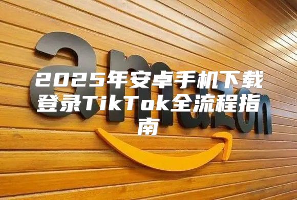 2025年安卓手机下载登录TikTok全流程指南