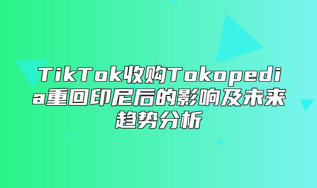 TikTok收购Tokopedia重回印尼后的影响及未来趋势分析