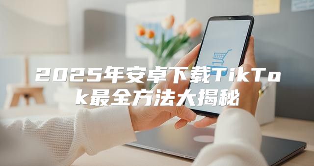 2025年安卓下载TikTok最全方法大揭秘