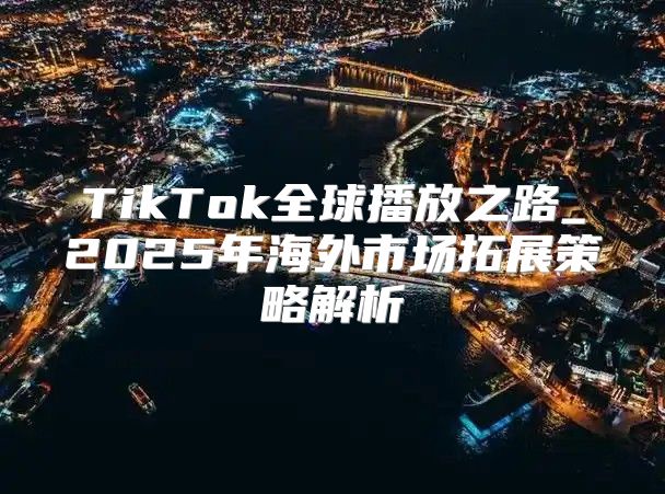TikTok全球播放之路_2025年海外市场拓展策略解析