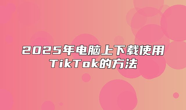 2025年电脑上下载使用TikTok的方法