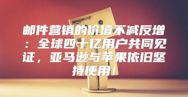 邮件营销的价值不减反增：全球四十亿用户共同见证，亚马逊与苹果依旧坚持使用！