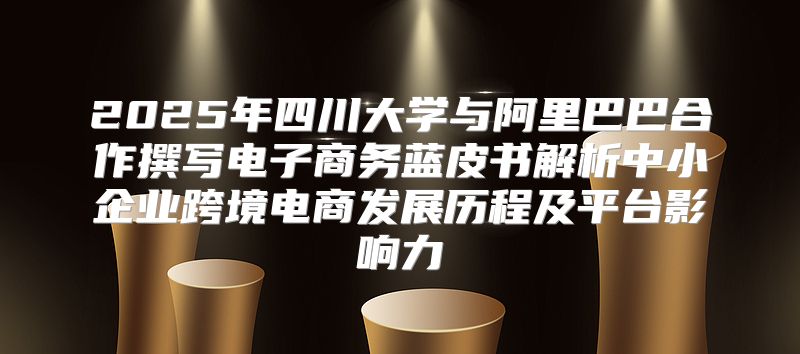 2025年四川大学与阿里巴巴合作撰写电子商务蓝皮书解析中小企业跨境电商发展历程及平台影响力