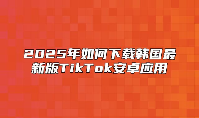 2025年如何下载韩国最新版TikTok安卓应用