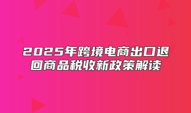 2025年跨境电商出口退回商品税收新政策解读