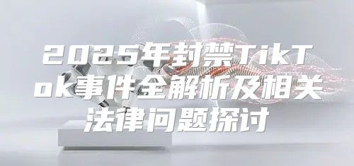 2025年封禁TikTok事件全解析及相关法律问题探讨