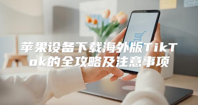 苹果设备下载海外版TikTok的全攻略及注意事项