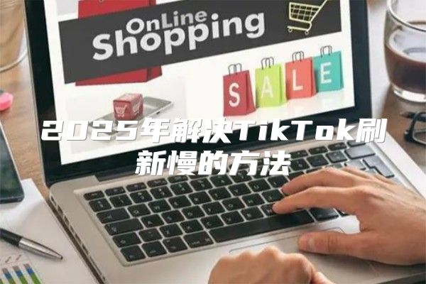 2025年解决TikTok刷新慢的方法