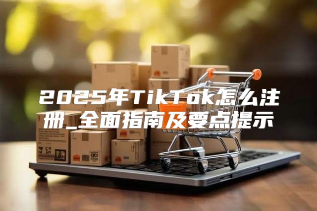 2025年TikTok怎么注册_全面指南及要点提示