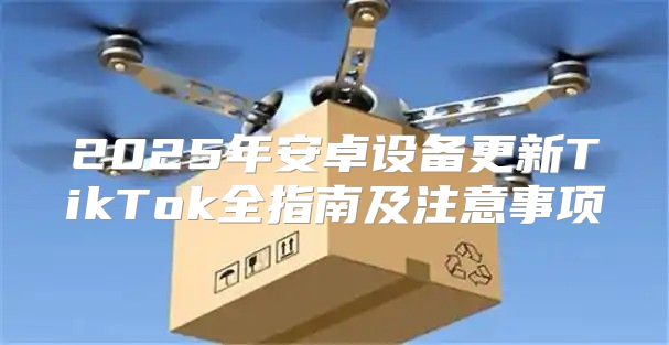 2025年安卓设备更新TikTok全指南及注意事项
