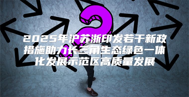 2025年沪苏浙印发若干新政措施助力长三角生态绿色一体化发展示范区高质量发展