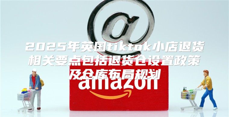 2025年英国tiktok小店退货相关要点包括退货仓设置政策及仓库布局规划