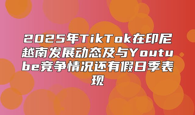 2025年TikTok在印尼越南发展动态及与Youtube竞争情况还有假日季表现