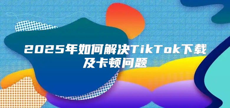 2025年如何解决TikTok下载及卡顿问题