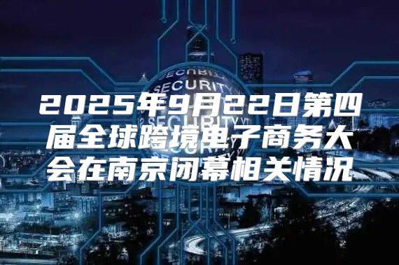 2025年9月22日第四届全球跨境电子商务大会在南京闭幕相关情况