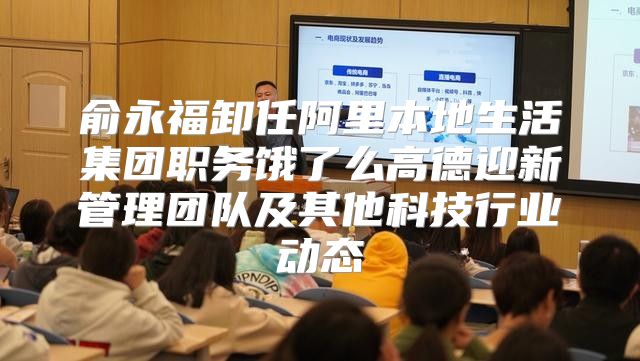 俞永福卸任阿里本地生活集团职务饿了么高德迎新管理团队及其他科技行业动态