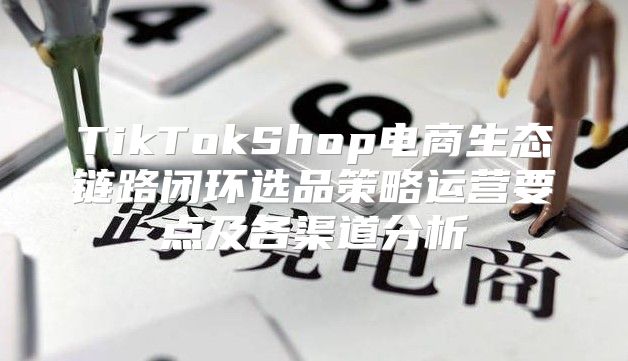 TikTokShop电商生态链路闭环选品策略运营要点及各渠道分析