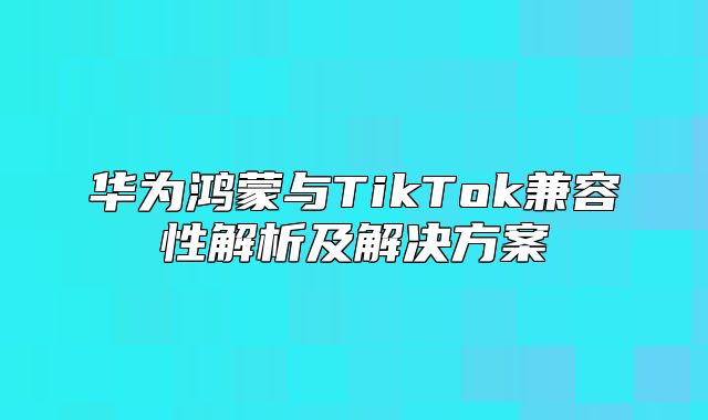 华为鸿蒙与TikTok兼容性解析及解决方案