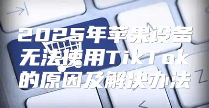 2025年苹果设备无法使用TikTok的原因及解决办法