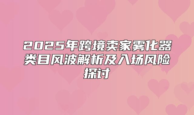 2025年跨境卖家雾化器类目风波解析及入场风险探讨