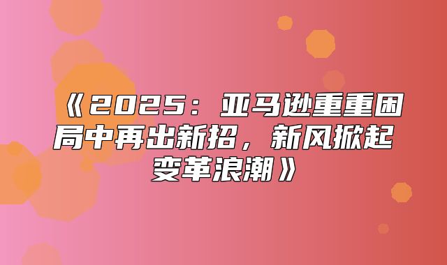 2025亚马逊重重困局中再出新招，新风掀起变革浪潮