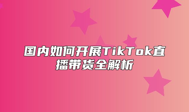 国内如何开展TikTok直播带货全解析