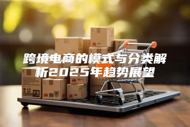 跨境电商的模式与分类解析2025年趋势展望
