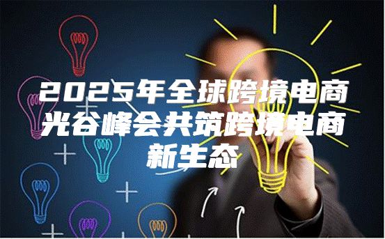 2025年全球跨境电商光谷峰会共筑跨境电商新生态