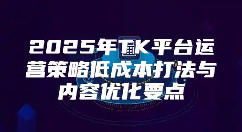 2025年TK平台运营策略低成本打法与内容优化要点