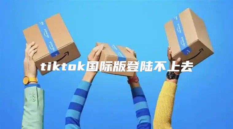 tiktok国际版登陆不上去