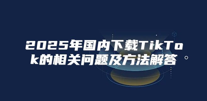 2025年国内下载TikTok的相关问题及方法解答