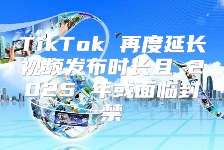 TikTok 再度延长视频发布时长且 2025 年或面临封禁