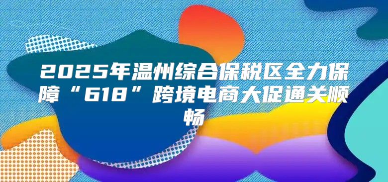 2025年温州综合保税区全力保障“618”跨境电商大促通关顺畅