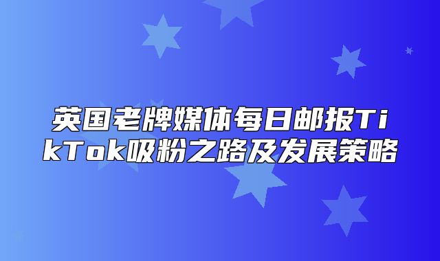 英国老牌媒体每日邮报TikTok吸粉之路及发展策略