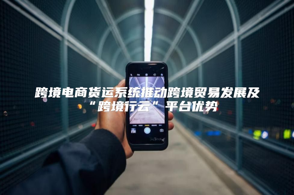 跨境电商货运系统推动跨境贸易发展及“跨境行云”平台优势