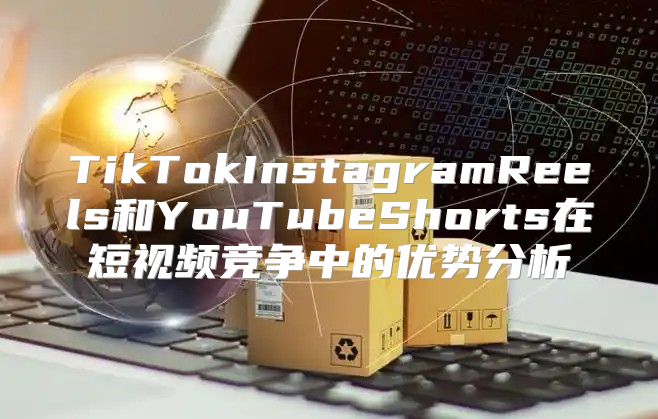 TikTokInstagramReels和YouTubeShorts在短视频竞争中的优势分析