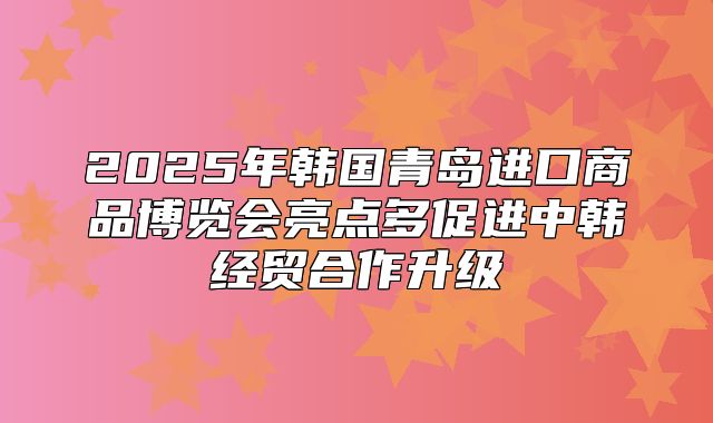 2025年韩国青岛进口商品博览会亮点多促进中韩经贸合作升级