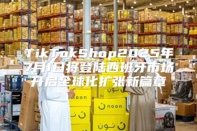 TikTokShop2025年7月1日将登陆西班牙市场开启全球化扩张新篇章