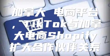 加拿大 电商平台，TikTok与加拿大电商Shopify扩大合作伙伴关系